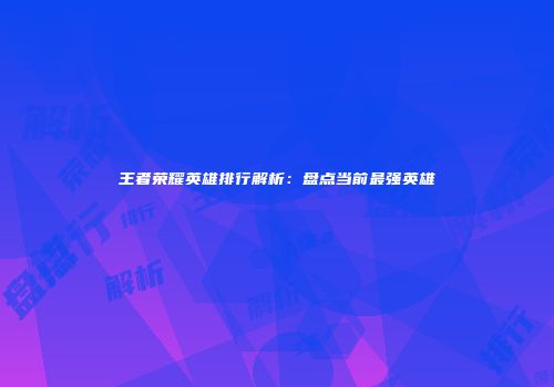 王者荣耀英雄排行解析：盘点当前最强英雄