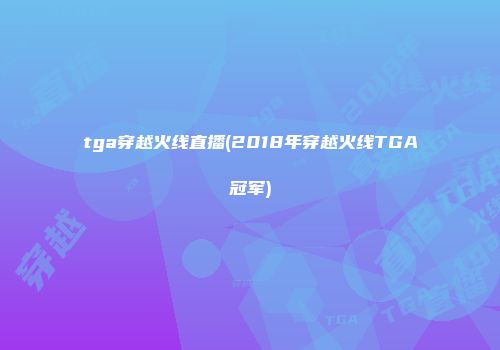 tga穿越火线直播(2018年穿越火线TGA冠军)