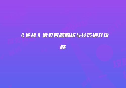 《逆战》常见问题解析与技巧提升攻略