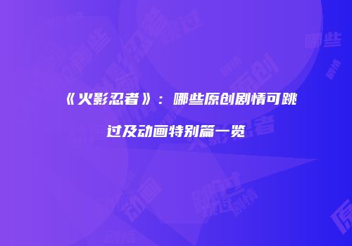 《火影忍者》：哪些原创剧情可跳过及动画特别篇一览