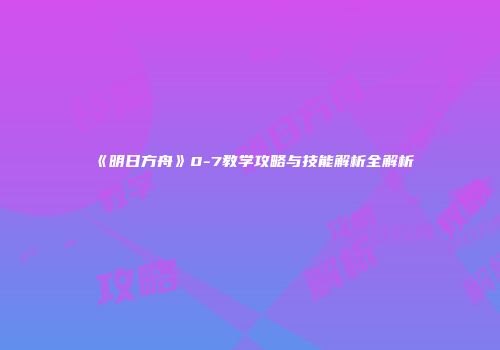 《明日方舟》0-7教学攻略与技能解析全解析