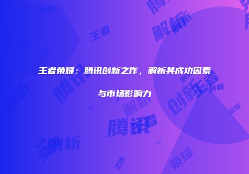 王者荣耀：腾讯创新之作，解析其成功因素与市场影响力