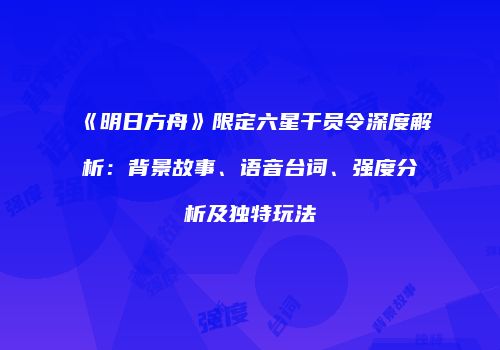《明日方舟》限定六星干员令深度解析：背景故事、语音台词、强度分析及独特玩法
