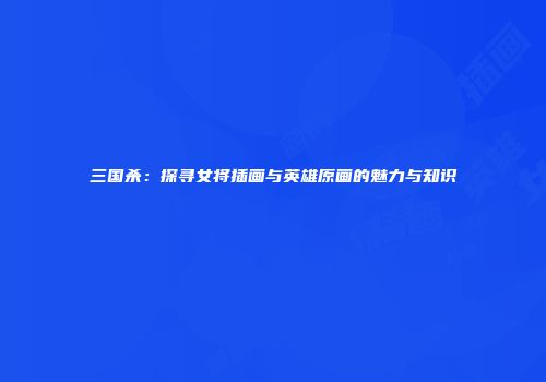 三国杀：探寻女将插画与英雄原画的魅力与知识