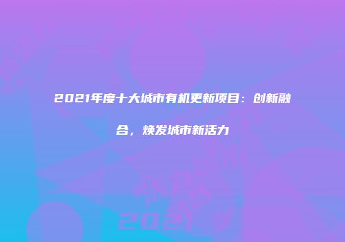 2021年度十大城市有机更新项目：创新融合，焕发城市新活力