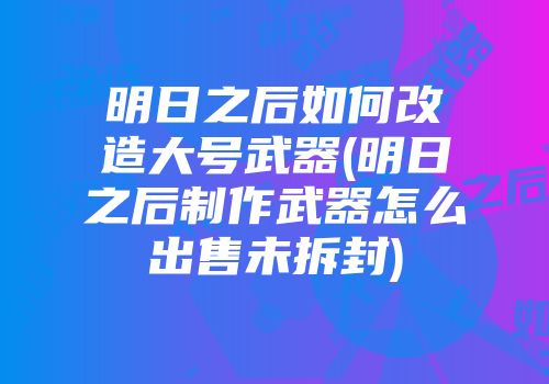 明日之后如何改造大号武器(明日之后制作武器怎么出售未拆封)