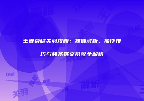 王者荣耀关羽攻略：技能解析、操作技巧与装备铭文搭配全解析