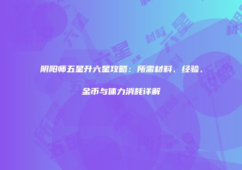 阴阳师五星升六星攻略：所需材料、经验、金币与体力消耗详解