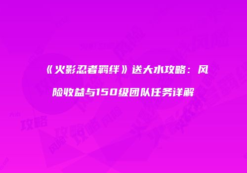 《火影忍者羁绊》送大水攻略：风险收益与150级团队任务详解