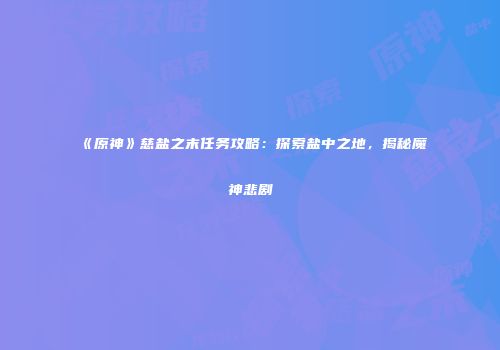《原神》慈盐之末任务攻略：探索盐中之地，揭秘魔神悲剧