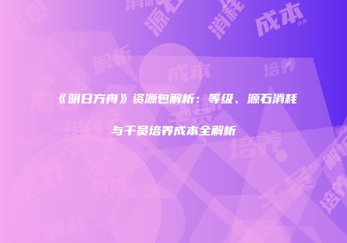 《明日方舟》资源包解析：等级、源石消耗与干员培养成本全解析