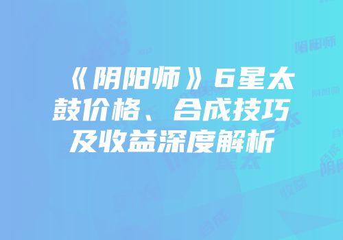 《阴阳师》6星太鼓价格、合成技巧及收益深度解析