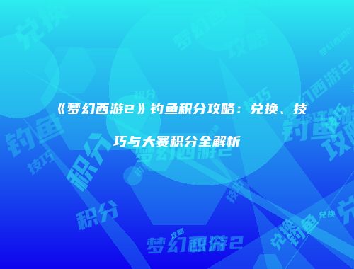 《梦幻西游2》钓鱼积分攻略：兑换、技巧与大赛积分全解析