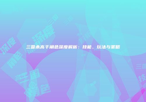 三国杀高干角色深度解析：技能、玩法与策略
