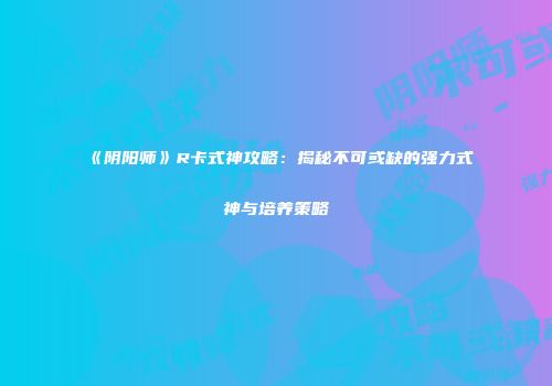 《阴阳师》R卡式神攻略：揭秘不可或缺的强力式神与培养策略