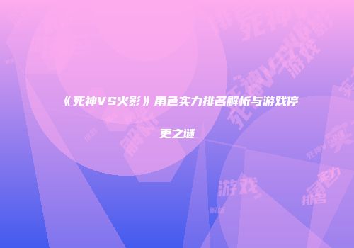 《死神VS火影》角色实力排名解析与游戏停更之谜