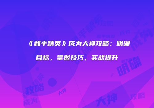 《和平精英》成为大神攻略：明确目标，掌握技巧，实战提升