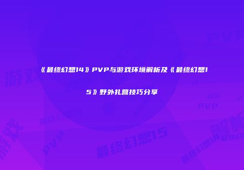 《最终幻想14》PVP与游戏环境解析及《最终幻想15》野外扎营技巧分享