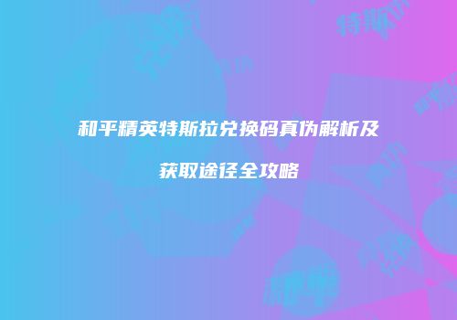 和平精英特斯拉兑换码真伪解析及获取途径全攻略