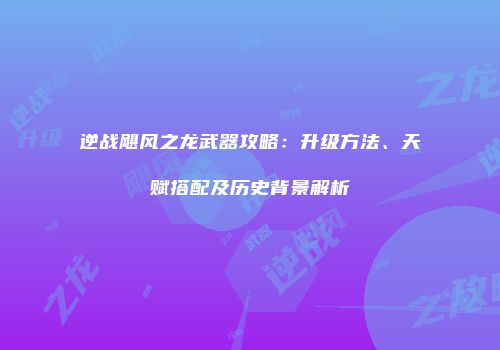 逆战飓风之龙武器攻略：升级方法、天赋搭配及历史背景解析