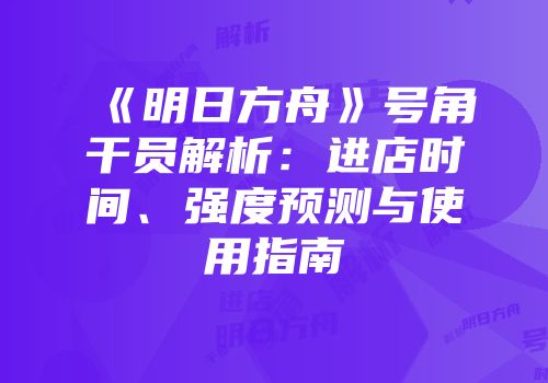 《明日方舟》号角干员解析：进店时间、强度预测与使用指南