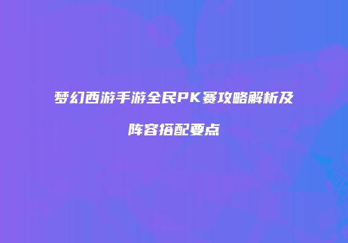 梦幻西游手游全民PK赛攻略解析及阵容搭配要点