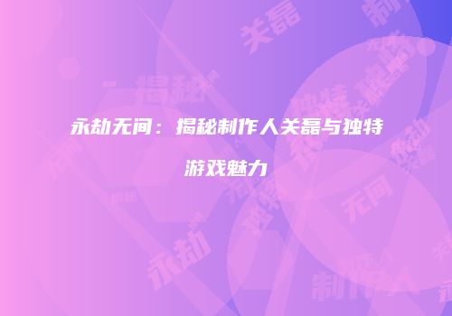永劫无间：揭秘制作人关磊与独特游戏魅力