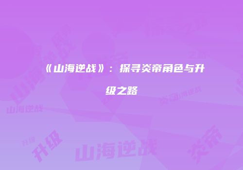 《山海逆战》：探寻炎帝角色与升级之路