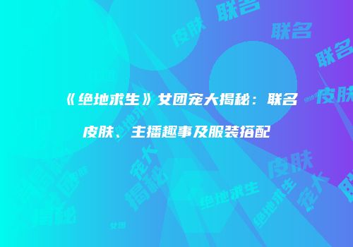 《绝地求生》女团宠大揭秘：联名皮肤、主播趣事及服装搭配
