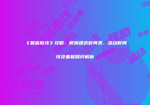 《碧蓝航线》攻略：舰娘建造时间表、活动时间线及基础知识解析