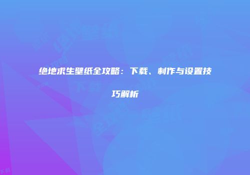 绝地求生壁纸全攻略：下载、制作与设置技巧解析