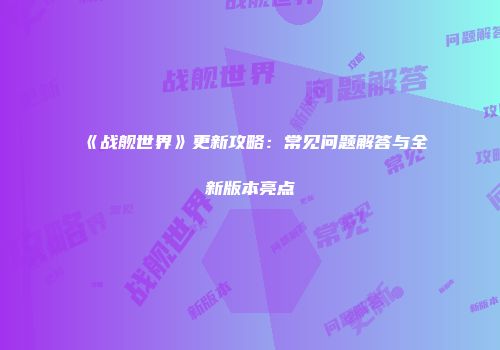 《战舰世界》更新攻略：常见问题解答与全新版本亮点