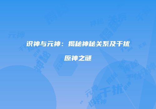识神与元神：揭秘神秘关系及干扰原神之谜