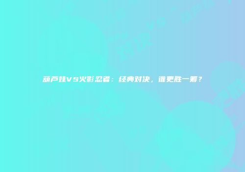 葫芦娃VS火影忍者：经典对决，谁更胜一筹？