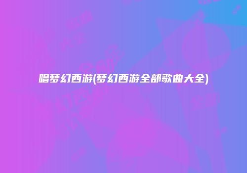 唱梦幻西游(梦幻西游全部歌曲大全)