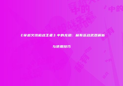 《穿越火线枪战王者》中的龙鳞：稀有近战武器解析与使用技巧