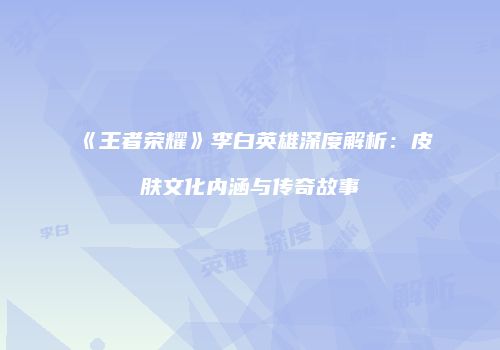 《王者荣耀》李白英雄深度解析：皮肤文化内涵与传奇故事