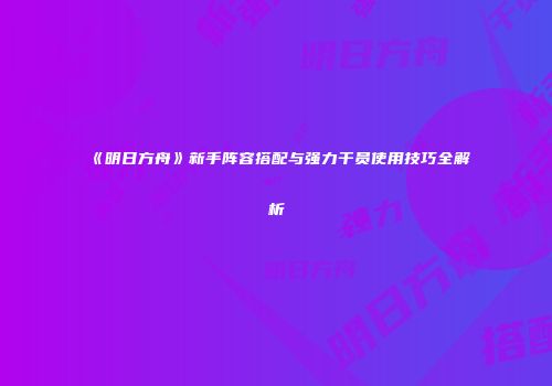 《明日方舟》新手阵容搭配与强力干员使用技巧全解析