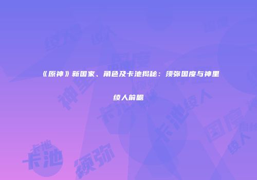 《原神》新国家、角色及卡池揭秘：须弥国度与神里绫人前瞻
