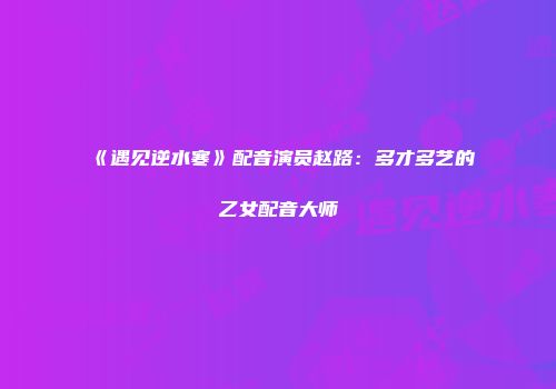 《遇见逆水寒》配音演员赵路：多才多艺的乙女配音大师