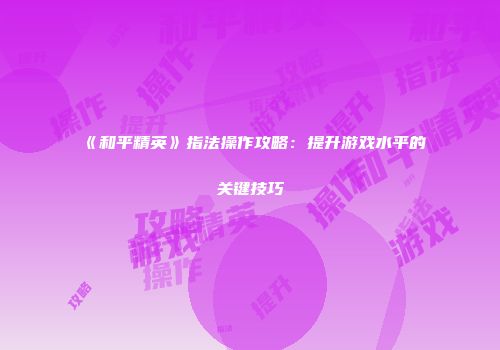 《和平精英》指法操作攻略：提升游戏水平的关键技巧