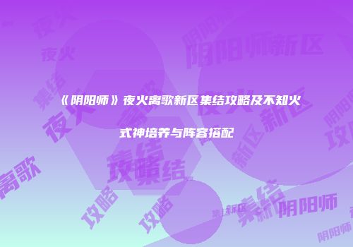 《阴阳师》夜火离歌新区集结攻略及不知火式神培养与阵容搭配