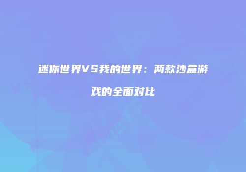 迷你世界VS我的世界：两款沙盒游戏的全面对比