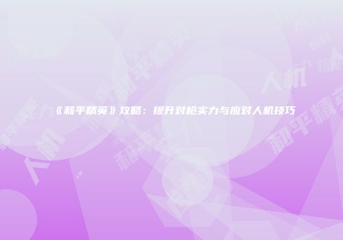 《和平精英》攻略：提升对枪实力与应对人机技巧