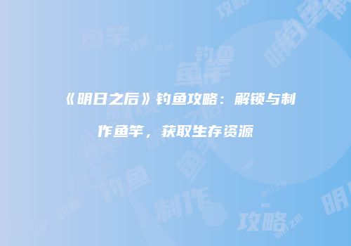 《明日之后》钓鱼攻略：解锁与制作鱼竿，获取生存资源