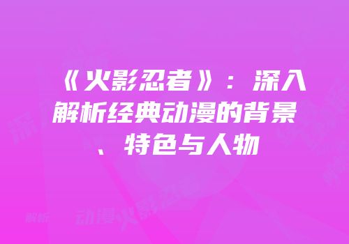 《火影忍者》：深入解析经典动漫的背景、特色与人物