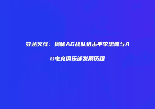 穿越火线：揭秘AG战队狙击手李思楠与AG电竞俱乐部发展历程