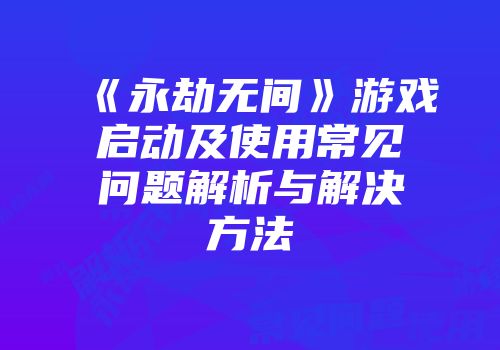 《永劫无间》游戏启动及使用常见问题解析与解决方法
