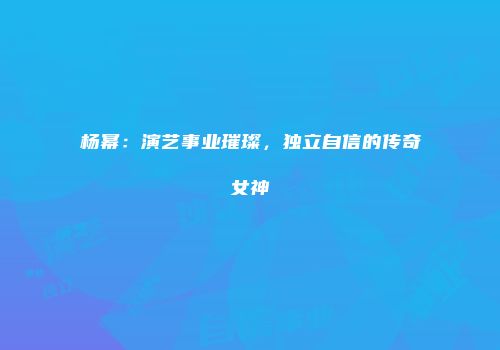 杨幂：演艺事业璀璨，独立自信的传奇女神