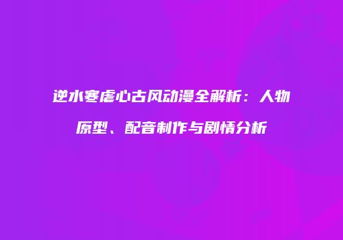 逆水寒虐心古风动漫全解析：人物原型、配音制作与剧情分析